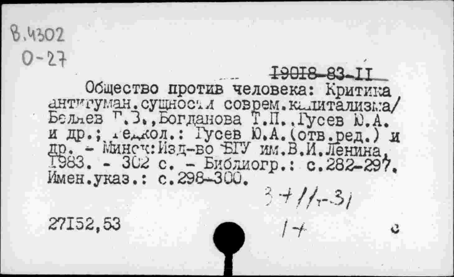 ﻿0'21
.. „	ГЭШ&~83-П
Общество против человека: Критика ант^гуман. сущност л соврем. капитализма/ Беллев ЛЗ/,Богданова Т.П..1уСев Ю.А. и др.; ле^кол.: Гусев Ю.АДотвл)ед.) л др. - Минск:Изд-во 'БГУ им.В.И.Ленина. 1983. - 302 с. - Библиогр.: с.282-29\ Имен.указ.: с.298-300.
■Н/л-з/
27152,53	/-у: